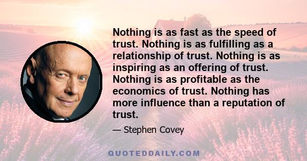 Nothing is as fast as the speed of trust. Nothing is as fulfilling as a relationship of trust. Nothing is as inspiring as an offering of trust. Nothing is as profitable as the economics of trust. Nothing has more