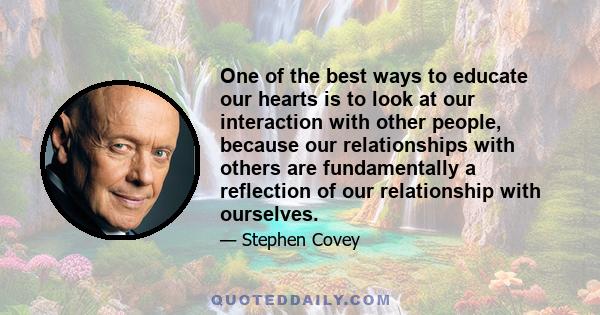 One of the best ways to educate our hearts is to look at our interaction with other people, because our relationships with others are fundamentally a reflection of our relationship with ourselves.