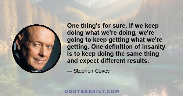 One thing's for sure. If we keep doing what we're doing, we're going to keep getting what we're getting. One definition of insanity is to keep doing the same thing and expect different results.