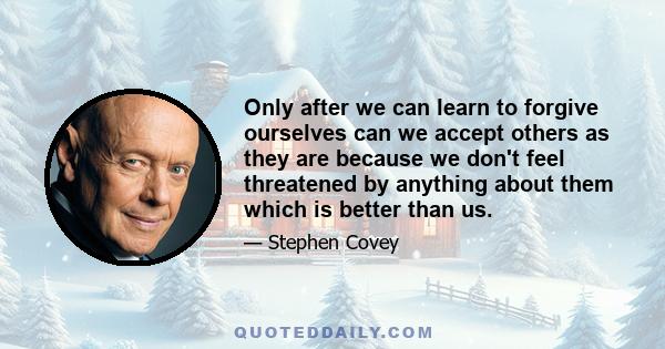 Only after we can learn to forgive ourselves can we accept others as they are because we don't feel threatened by anything about them which is better than us.