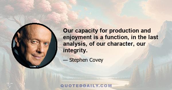 Our capacity for production and enjoyment is a function, in the last analysis, of our character, our integrity.