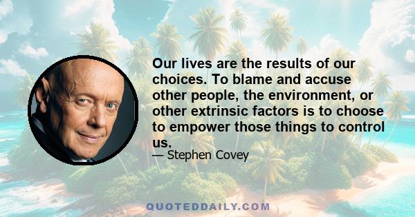 Our lives are the results of our choices. To blame and accuse other people, the environment, or other extrinsic factors is to choose to empower those things to control us.