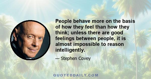 People behave more on the basis of how they feel than how they think; unless there are good feelings between people, it is almost impossible to reason intelligently.