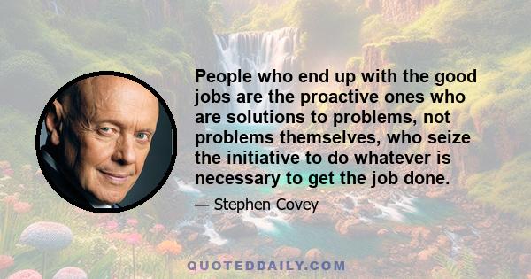 People who end up with the good jobs are the proactive ones who are solutions to problems, not problems themselves, who seize the initiative to do whatever is necessary to get the job done.