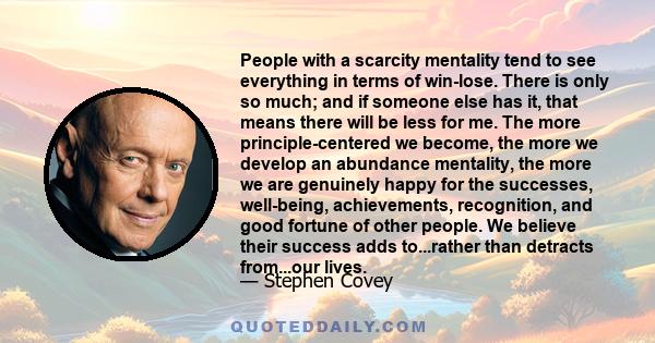 People with a scarcity mentality tend to see everything in terms of win-lose. There is only so much; and if someone else has it, that means there will be less for me. The more principle-centered we become, the more we