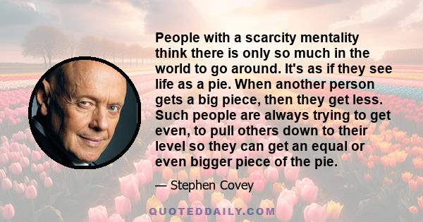 People with a scarcity mentality think there is only so much in the world to go around. It's as if they see life as a pie. When another person gets a big piece, then they get less. Such people are always trying to get