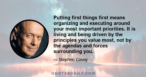 Putting first things first means organizing and executing around your most important priorities. It is living and being driven by the principles you value most, not by the agendas and forces surrounding you.