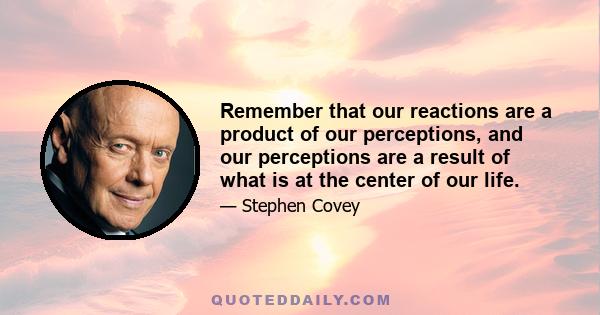 Remember that our reactions are a product of our perceptions, and our perceptions are a result of what is at the center of our life.