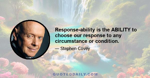 Response-ability is the ABILITY to choose our response to any circumstance or condition.