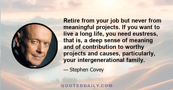 Retire from your job but never from meaningful projects. If you want to live a long life, you need eustress, that is, a deep sense of meaning and of contribution to worthy projects and causes, particularly, your