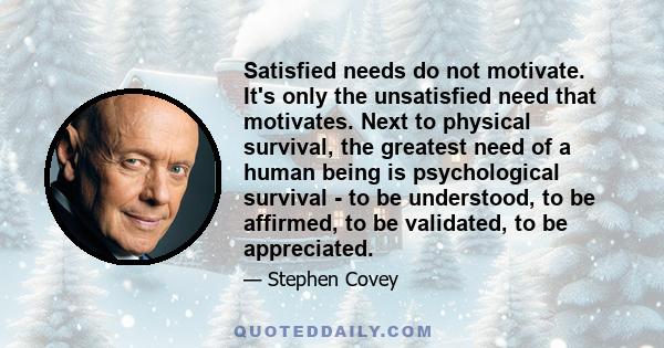 Satisfied needs do not motivate. It's only the unsatisfied need that motivates. Next to physical survival, the greatest need of a human being is psychological survival - to be understood, to be affirmed, to be