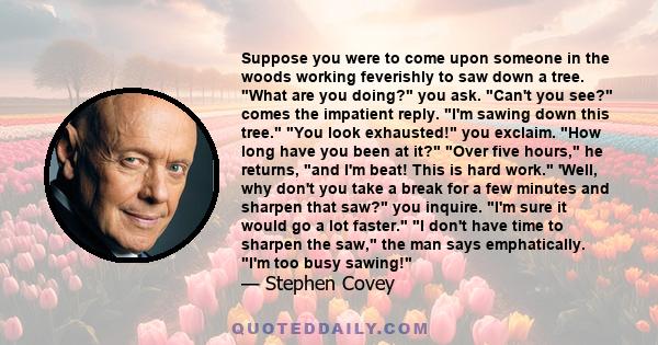 Suppose you were to come upon someone in the woods working feverishly to saw down a tree. What are you doing? you ask. Can't you see? comes the impatient reply. I'm sawing down this tree. You look exhausted! you
