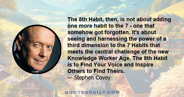 The 8th Habit, then, is not about adding one more habit to the 7 - one that somehow got forgotten. It's about seeing and harnessing the power of a third dimension to the 7 Habits that meets the central challenge of the