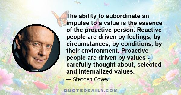 The ability to subordinate an impulse to a value is the essence of the proactive person. Reactive people are driven by feelings, by circumstances, by conditions, by their environment. Proactive people are driven by