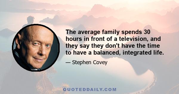 The average family spends 30 hours in front of a television, and they say they don't have the time to have a balanced, integrated life.