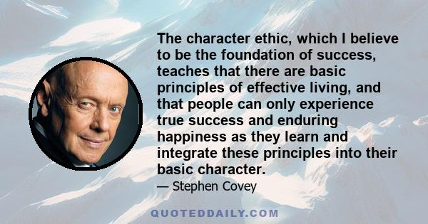 The character ethic, which I believe to be the foundation of success, teaches that there are basic principles of effective living, and that people can only experience true success and enduring happiness as they learn