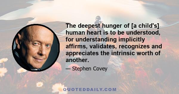 The deepest hunger of [a child's] human heart is to be understood, for understanding implicitly affirms, validates, recognizes and appreciates the intrinsic worth of another.