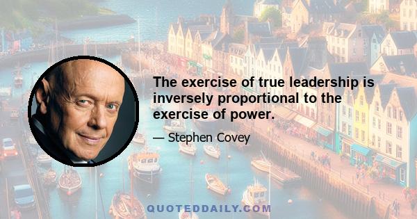 The exercise of true leadership is inversely proportional to the exercise of power.