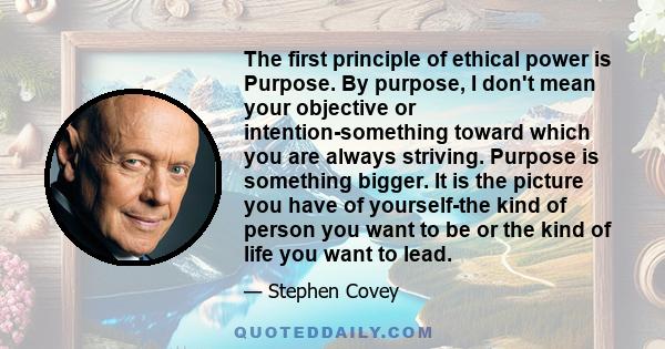 The first principle of ethical power is Purpose. By purpose, I don't mean your objective or intention-something toward which you are always striving. Purpose is something bigger. It is the picture you have of