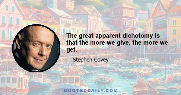 The great apparent dichotomy is that the more we give, the more we get.