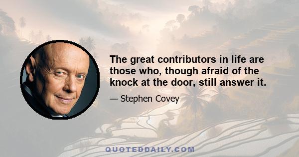 The great contributors in life are those who, though afraid of the knock at the door, still answer it.