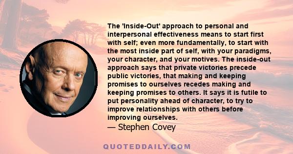 The 'Inside-Out' approach to personal and interpersonal effectiveness means to start first with self; even more fundamentally, to start with the most inside part of self, with your paradigms, your character, and your