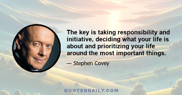 The key is taking responsibility and initiative, deciding what your life is about and prioritizing your life around the most important things.