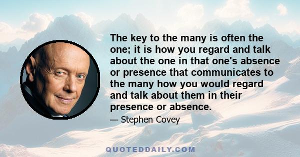 The key to the many is often the one; it is how you regard and talk about the one in that one's absence or presence that communicates to the many how you would regard and talk about them in their presence or absence.