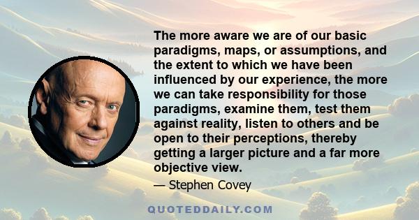 The more aware we are of our basic paradigms, maps, or assumptions, and the extent to which we have been influenced by our experience, the more we can take responsibility for those paradigms, examine them, test them