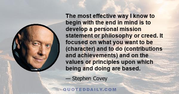 The most effective way I know to begin with the end in mind is to develop a personal mission statement or philosophy or creed. It focused on what you want to be (character) and to do (contributions and achievements) and 