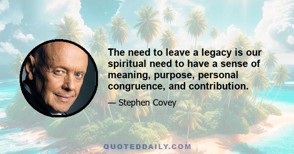 The need to leave a legacy is our spiritual need to have a sense of meaning, purpose, personal congruence, and contribution.