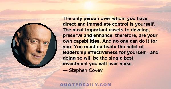 The only person over whom you have direct and immediate control is yourself. The most important assets to develop, preserve and enhance, therefore, are your own capabilities. And no one can do it for you. You must