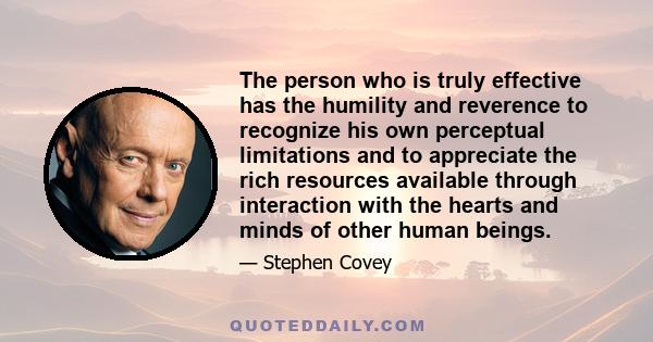 The person who is truly effective has the humility and reverence to recognize his own perceptual limitations and to appreciate the rich resources available through interaction with the hearts and minds of other human