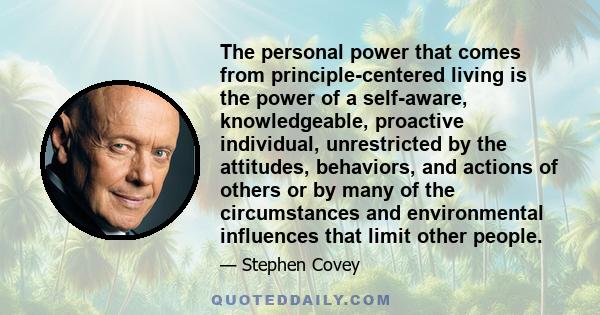 The personal power that comes from principle-centered living is the power of a self-aware, knowledgeable, proactive individual, unrestricted by the attitudes, behaviors, and actions of others or by many of the