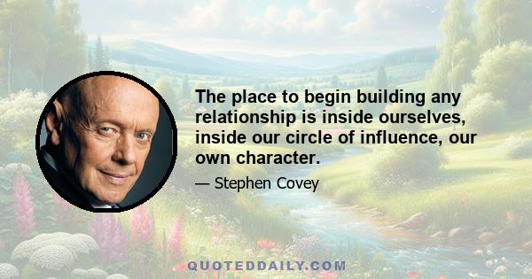 The place to begin building any relationship is inside ourselves, inside our circle of influence, our own character.