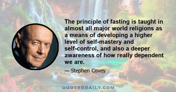 The principle of fasting is taught in almost all major world religions as a means of developing a higher level of self-mastery and self-control, and also a deeper awareness of how really dependent we are.