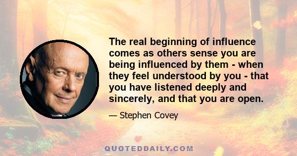 The real beginning of influence comes as others sense you are being influenced by them - when they feel understood by you - that you have listened deeply and sincerely, and that you are open.