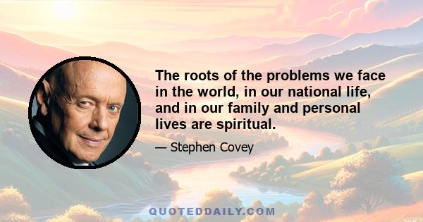 The roots of the problems we face in the world, in our national life, and in our family and personal lives are spiritual.