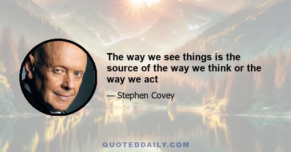 The way we see things is the source of the way we think or the way we act