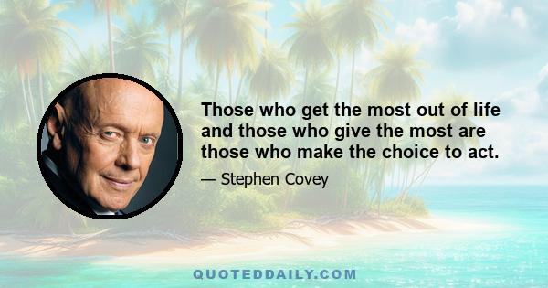 Those who get the most out of life and those who give the most are those who make the choice to act.