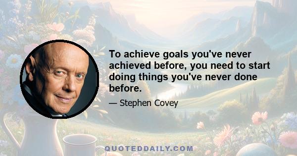 To achieve goals you've never achieved before, you need to start doing things you've never done before.