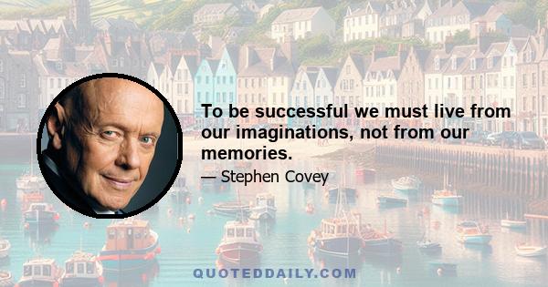 To be successful we must live from our imaginations, not from our memories.