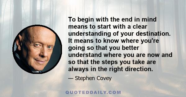 To begin with the end in mind means to start with a clear understanding of your destination. It means to know where you're going so that you better understand where you are now and so that the steps you take are always