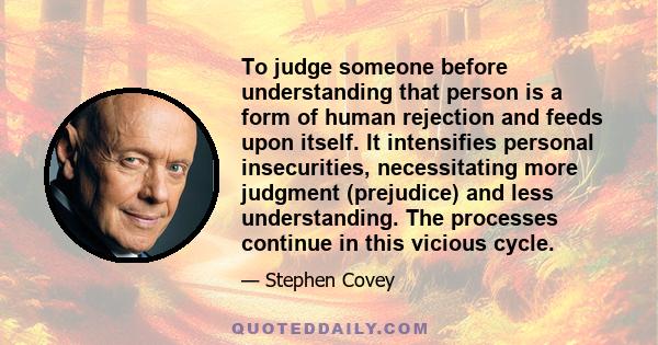 To judge someone before understanding that person is a form of human rejection and feeds upon itself. It intensifies personal insecurities, necessitating more judgment (prejudice) and less understanding. The processes