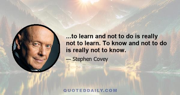 ...to learn and not to do is really not to learn. To know and not to do is really not to know.