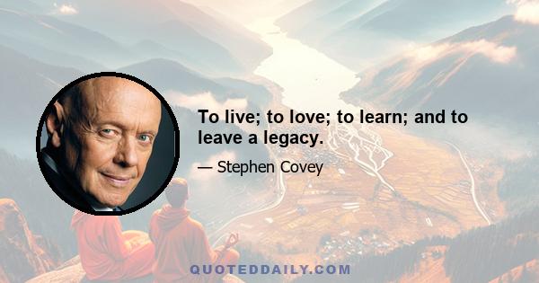 To live; to love; to learn; and to leave a legacy.