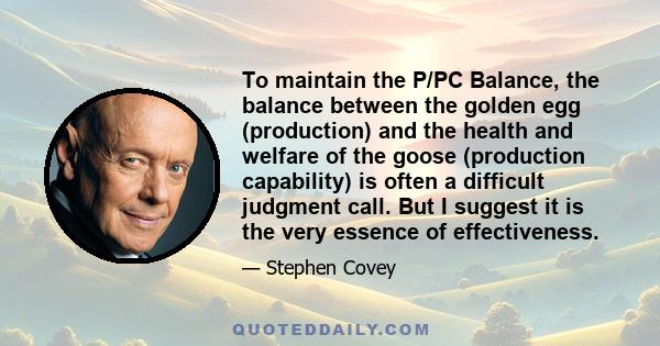 To maintain the P/PC Balance, the balance between the golden egg (production) and the health and welfare of the goose (production capability) is often a difficult judgment call. But I suggest it is the very essence of