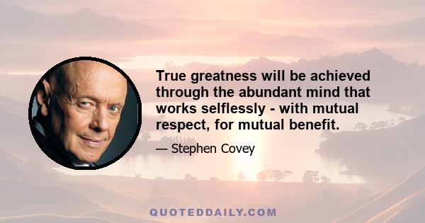 True greatness will be achieved through the abundant mind that works selflessly - with mutual respect, for mutual benefit.