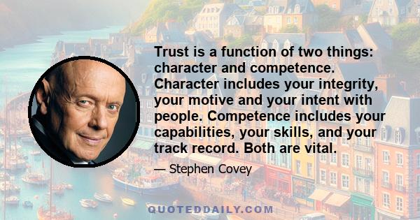 Trust is a function of two things: character and competence. Character includes your integrity, your motive and your intent with people. Competence includes your capabilities, your skills, and your track record. Both