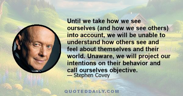 Until we take how we see ourselves (and how we see others) into account, we will be unable to understand how others see and feel about themselves and their world. Unaware, we will project our intentions on their